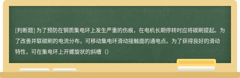 为了预防在钢质集电环上发生严重的伤痕，在电机长期停转时应将碳刷提起。为了改善并联碳刷的电流分布，可移动集电环滑动接触面的通电点。为了获得良好的滑动特性，可在集电环上开螺旋状的斜槽（）