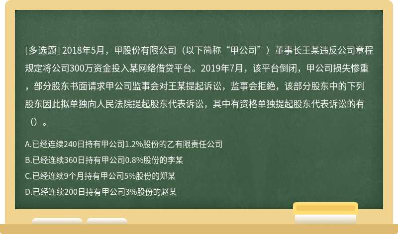 2018年5月，甲股份有限公司（以下简称“甲公司”）董事长王某违反公司章程规定将公司300万资金投入某网络借贷平台。2019年7月，该平台倒闭，甲公司损失惨重，部分股东书面请求甲公司监事会对王某提起诉讼，监事会拒絶，该部分股东中的下列股东因此拟单独向人民法院提起股东代表诉讼，其中有资格单独提起股东代表诉讼的有（）。