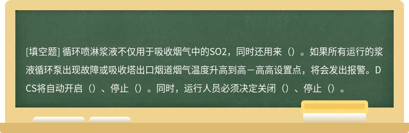 循环喷淋浆液不仅用于吸收烟气中的SO2，同时还用来（）。如果所有运行的浆液循环泵出现故障或吸收塔出口烟道烟气温度升高到高－高高设置点，将会发出报警。DCS将自动开启（）、停止（）。同时，运行人员必须决定关闭（）、停止（）。