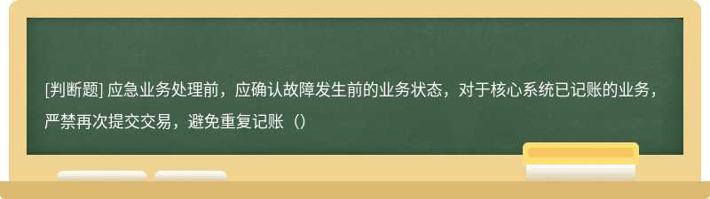 應(yīng)急業(yè)務(wù)處理前，應(yīng)確認(rèn)故障發(fā)生前的業(yè)務(wù)狀態(tài)，對于核心系統(tǒng)已記賬的業(yè)務(wù)，嚴(yán)禁再次提交交易，避免重復(fù)記賬（）