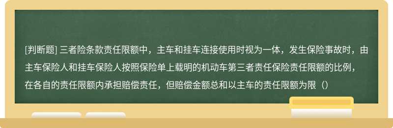 三者险条款责任限额中，主车和挂车连接使用时视为一体，发生保险事故时，由主车保险人和挂车保险人按照保险单上载明的机动车第三者责任保险责任限额的比例，在各自的责任限额内承担赔偿责任，但赔偿金额总和以主车的责任限额为限（）