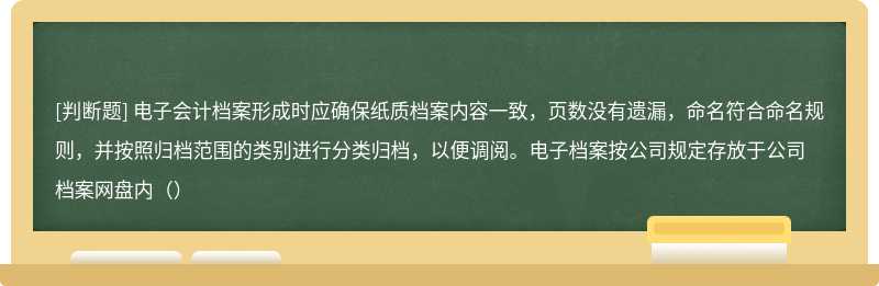 电子会计档案形成时应确保纸质档案内容一致，页数没有遗漏，命名符合命名规则，并按照归档范围的类别进行分类归档，以便调阅。电子档案按公司规定存放于公司档案网盘内（）