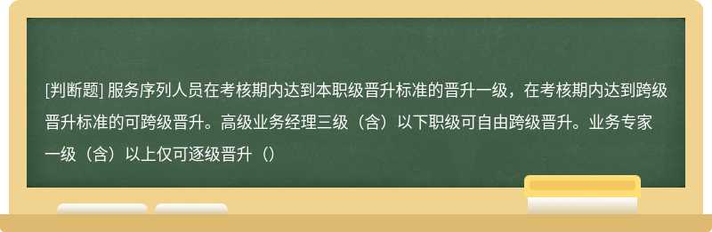 服务序列人员在考核期内达到本职级晋升标准的晋升一级，在考核期内达到跨级晋升标准的可跨级晋升。高级业务经理三级（含）以下职级可自由跨级晋升。业务专家一级（含）以上仅可逐级晋升（）