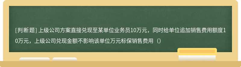 上级公司方案直接兑现至某单位业务员10万元，同时给单位追加销售费用额度10万元，上级公司兑现金额不影响该单位万元标保销售费用（）