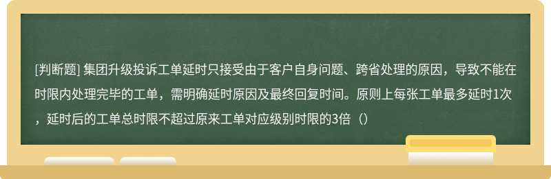 集团升级投诉工单延时只接受由于客户自身问题、跨省处理的原因，导致不能在时限内处理完毕的工单，需明确延时原因及最终回复时间。原则上每张工单最多延时1次，延时后的工单总时限不超过原来工单对应级别时限的3倍（）