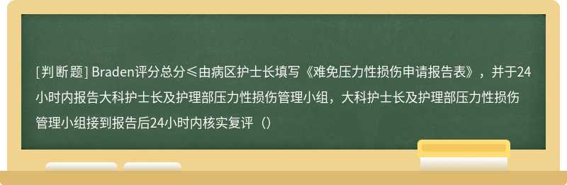 Braden评分总分≤由病区护士长填写《难免压力性损伤申请报告表》，并于24小时内报告大科护士长及护理部压力性损伤管理小组，大科护士长及护理部压力性损伤管理小组接到报告后24小时内核实复评（）