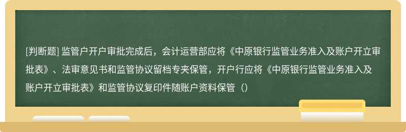 监管户开户审批完成后，会计运营部应将《中原银行监管业务准入及账户开立审批表》、法审意见书和监管协议留档专夹保管，开户行应将《中原银行监管业务准入及账户开立审批表》和监管协议复印件随账户资料保管（）