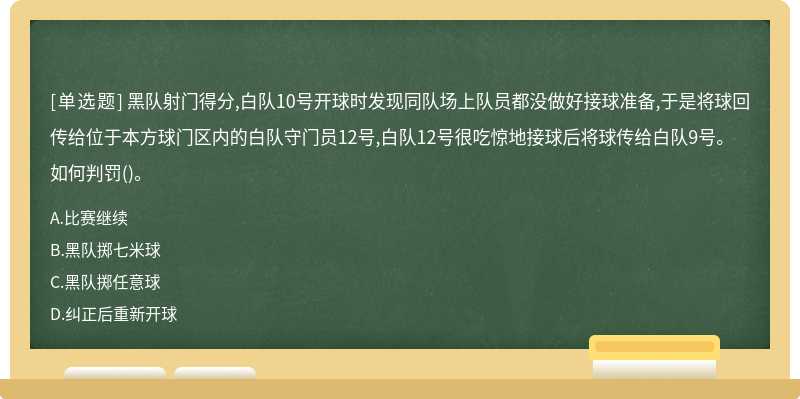 黑队射门得分,白队10号开球时发现同队场上队员都没做好接球准备,于是将球回传给位于本方球门区内的白队守门员12号,白队12号很吃惊地接球后将球传给白队9号。如何判罚()。