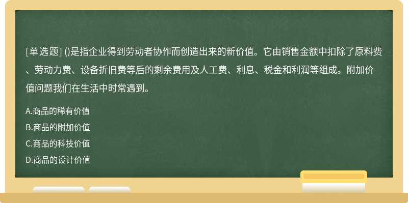 ()是指企业得到劳动者协作而创造出来的新价值。它由销售金额中扣除了原料费、劳动力费、设备折旧费等后的剩余费用及人工费、利息、税金和利润等组成。附加价值问题我们在生活中时常遇到。