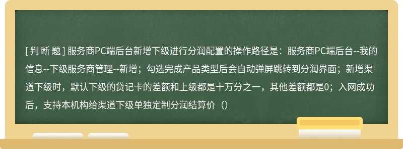 服务商PC端后台新增下级进行分润配置的操作路径是：服务商PC端后台--我的信息--下级服务商管理--新增；勾选完成产品类型后会自动弹屏跳转到分润界面；新增渠道下级时，默认下级的贷记卡的差额和上级都是十万分之一，其他差额都是0；入网成功后，支持本机构给渠道下级单独定制分润结算价（）