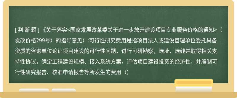 《关于落实<国家发展改革委关于进一步放开建设项目专业服务价格的通知>（发改价格299号）的指导意见）:可行性研究费用是指项目法人或建设管理单位委托具备资质的咨询单位论证项目建设的可行性问题，进行可研勘察，选址、选线并取得相关支持性协议，确定工程建设规模、接入系统方案，评估项目建设投资的经济性，并编制可行性研究报告、核准申请报告等所发生的费用（）