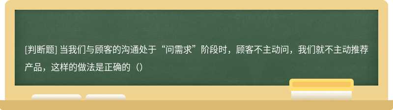 当我们与顾客的沟通处于“问需求”阶段时，顾客不主动问，我们就不主动推荐产品，这样的做法是正确的（）