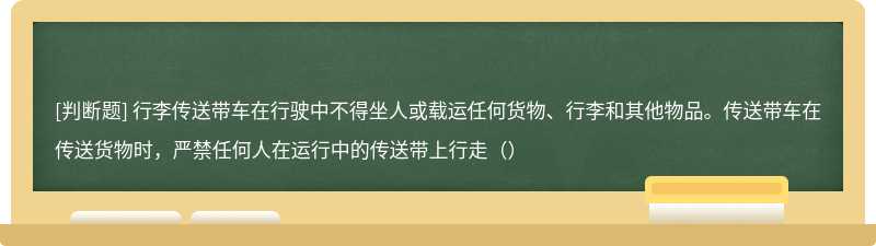 行李传送带车在行驶中不得坐人或载运任何货物、行李和其他物品。传送带车在传送货物时，严禁任何人在运行中的传送带上行走（）