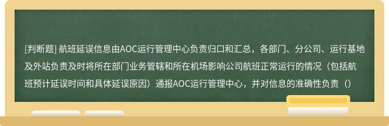 航班延误信息由AOC运行管理中心负责归口和汇总，各部门、分公司、运行基地及外站负责及时将所在部门业务管辖和所在机场影响公司航班正常运行的情况（包括航班预计延误时间和具体延误原因）通报AOC运行管理中心，并对信息的准确性负责（）