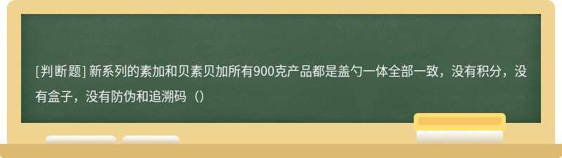 新系列的素加和贝素贝加所有900克产品都是盖勺一体全部一致，没有积分，没有盒子，没有防伪和追溯码（）