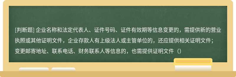 企业名称和法定代表人、证件号码、证件有效期等信息变更的，需提供新的营业执照或其他证明文件，企业存款人有上级法人或主管单位的，还应提供相关证明文件；变更邮寄地址、联系电话、财务联系人等信息的，也需提供证明文件（）