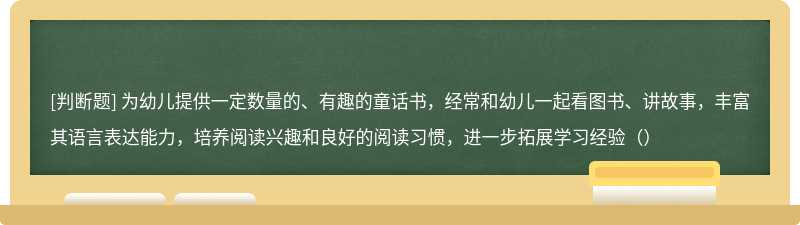 为幼儿提供一定数量的、有趣的童话书，经常和幼儿一起看图书、讲故事，丰富其语言表达能力，培养阅读兴趣和良好的阅读习惯，进一步拓展学习经验（）