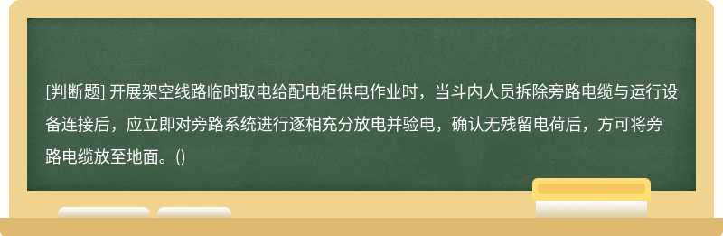 开展架空线路临时取电给配电柜供电作业时，当斗内人员拆除旁路电缆与运行设备连接后，应立即对旁路系统进行逐相充分放电并验电，确认无残留电荷后，方可将旁路电缆放至地面。()