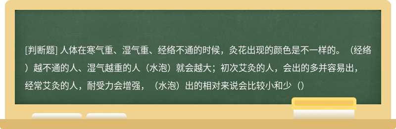 人体在寒气重、湿气重、经络不通的时候，灸花出现的颜色是不一样的。（经络）越不通的人、湿气越重的人（水泡）就会越大；初次艾灸的人，会出的多并容易出，经常艾灸的人，耐受力会增强，（水泡）出的相对来说会比较小和少（）