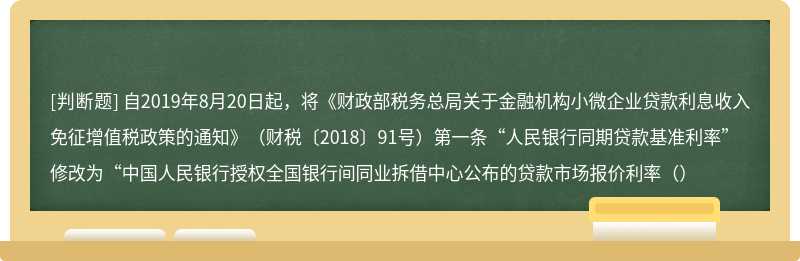 自2019年8月20日起，将《财政部税务总局关于金融机构小微企业贷款利息收入免征增值税政策的通知》（财税〔2018〕91号）第一条“人民银行同期贷款基准利率”修改为“中国人民银行授权全国银行间同业拆借中心公布的贷款市场报价利率（）