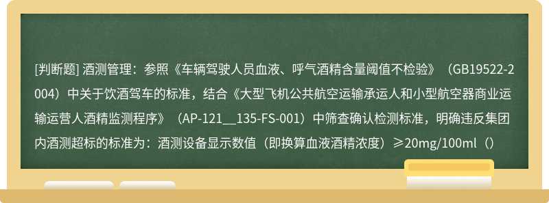 酒测管理：参照《车辆驾驶人员血液、呼气酒精含量阈值不检验》（GB19522-2004）中关于饮酒驾车的标准，结合《大型飞机公共航空运输承运人和小型航空器商业运输运营人酒精监测程序》（AP-121__135-FS-001）中筛查确认检测标准，明确违反集团内酒测超标的标准为：酒测设备显示数值（即换算血液酒精浓度）≥20mg/100ml（）