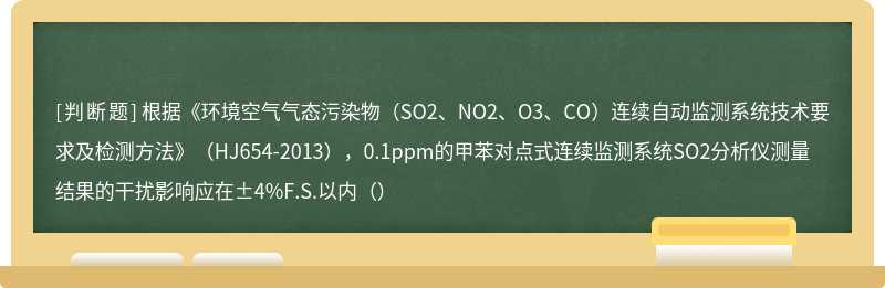 根据《环境空气气态污染物（SO2、NO2、O3、CO）连续自动监测系统技术要求及检测方法》（HJ654-2013），0.1ppm的甲苯对点式连续监测系统SO2分析仪测量结果的干扰影响应在±4%F.S.以内（）