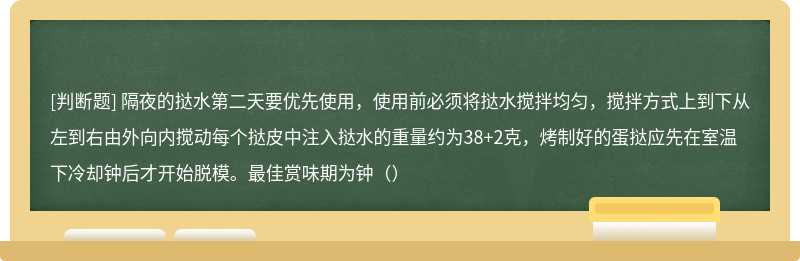 隔夜的挞水第二天要优先使用，使用前必须将挞水搅拌均匀，搅拌方式上到下从左到右由外向内搅动每个挞皮中注入挞水的重量约为38+2克，烤制好的蛋挞应先在室温下冷却钟后才开始脱模。最佳赏味期为钟（）