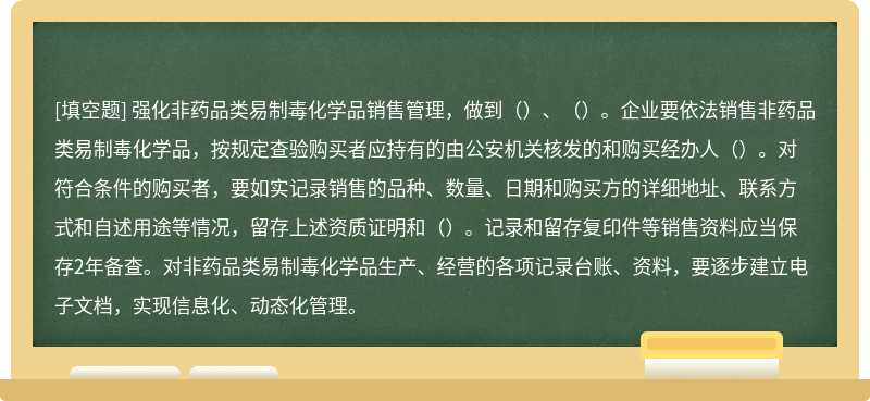 强化非药品类易制毒化学品销售管理，做到（）、（）。企业要依法销售非药品类易制毒化学品，按规定查验购买者应持有的由公安机关核发的和购买经办人（）。对符合条件的购买者，要如实记录销售的品种、数量、日期和购买方的详细地址、联系方式和自述用途等情况，留存上述资质证明和（）。记录和留存复印件等销售资料应当保存2年备查。对非药品类易制毒化学品生产、经营的各项记录台账、资料，要逐步建立电子文档，实现信息化、动态化管理。