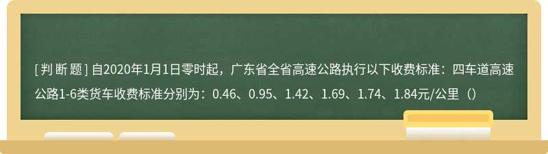 自2020年1月1日零时起，广东省全省高速公路执行以下收费标准：四车道高速公路1-6类货车收费标准分别为：0.46、0.95、1.42、1.69、1.74、1.84元/公里（）