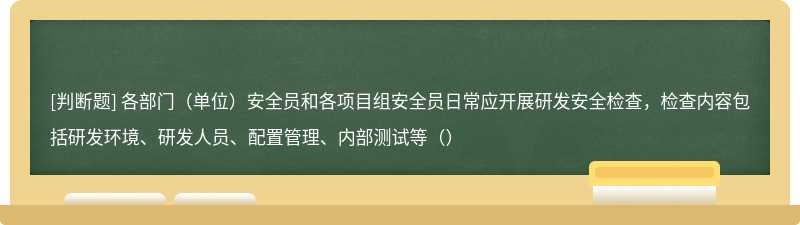 各部门（单位）安全员和各项目组安全员日常应开展研发安全检查，检查内容包括研发环境、研发人员、配置管理、内部测试等（）