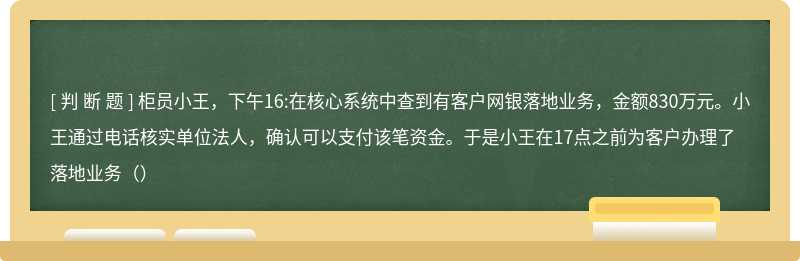 柜员小王，下午16:在核心系统中查到有客户网银落地业务，金额830万元。小王通过电话核实单位法人，确认可以支付该笔资金。于是小王在17点之前为客户办理了落地业务（）