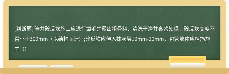 管井砼反坎施工应进行凿毛并露出粗骨料、清洗干净并套浆处理，砼反坎高度不得小于300mm（以结构面计）;砼反坎应伸入抹灰层10mm-20mm，包管墙体应植筋施工（）