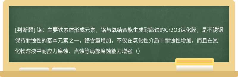 铬：主要铁素体形成元素，铬与氧结合能生成耐腐蚀的Cr2O3钝化膜，是不锈钢保持耐蚀性的基本元素之一，铬含量增加，不仅在氧化性介质中耐蚀性增加，而且在氯化物溶液中耐应力腐蚀、点蚀等局部腐蚀能力增强（）