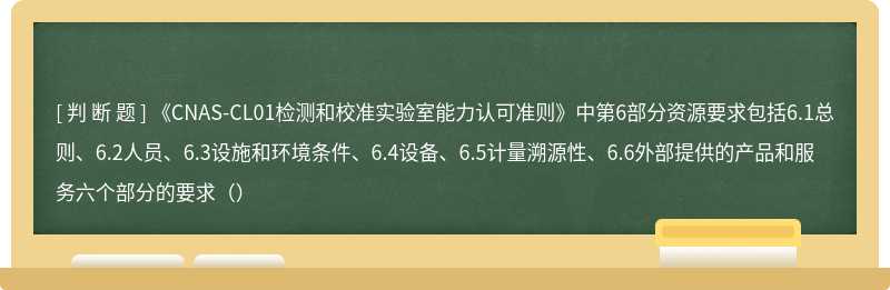 《CNAS-CL01检测和校准实验室能力认可准则》中第6部分资源要求包括6.1总则、6.2人员、6.3设施和环境条件、6.4设备、6.5计量溯源性、6.6外部提供的产品和服务六个部分的要求（）