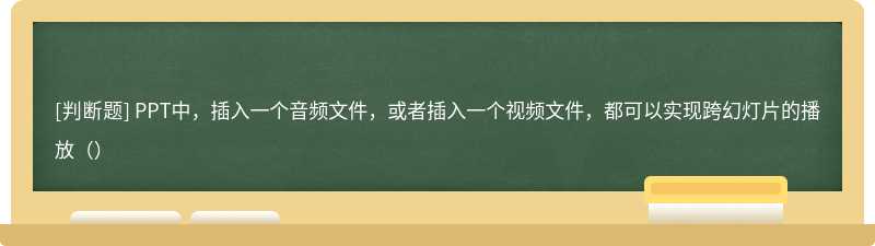 PPT中，插入一个音频文件，或者插入一个视频文件，都可以实现跨幻灯片的播放（）