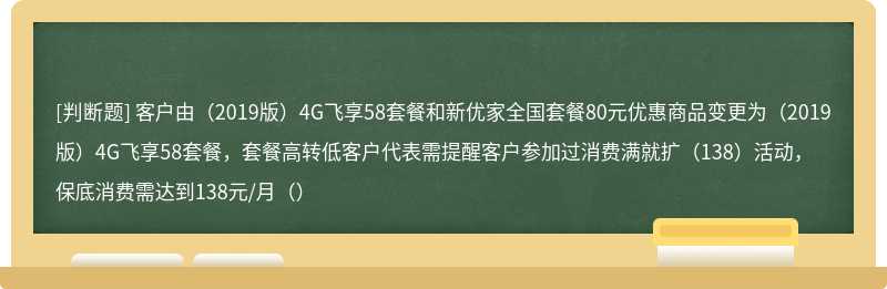 客户由（2019版）4G飞享58套餐和新优家全国套餐80元优惠商品变更为（2019版）4G飞享58套餐，套餐高转低客户代表需提醒客户参加过消费满就扩（138）活动，保底消费需达到138元/月（）