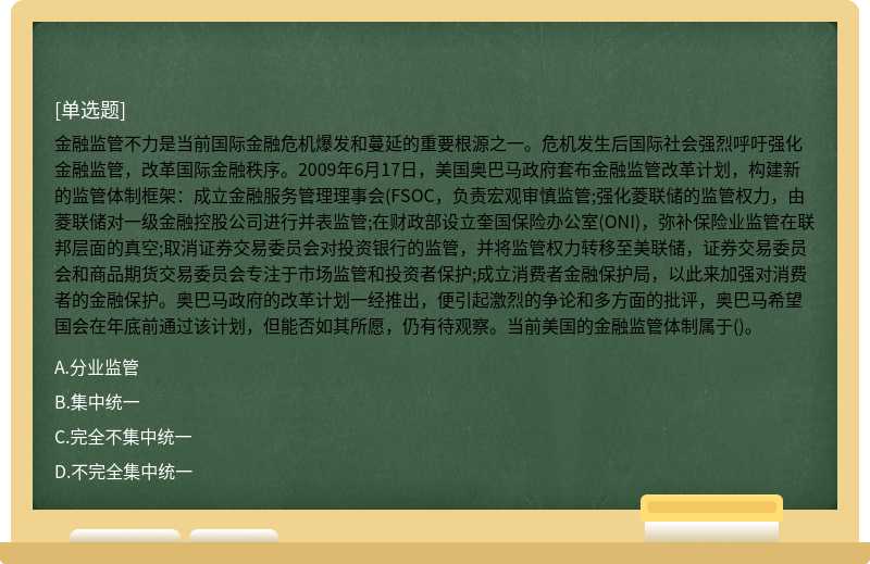 金融监管不力是当前国际金融危机爆发和蔓延的重要根源之一。危机发生后国际社会强烈呼吁强化金融监管，改革国际金融秩序。2009年6月17日，美国奥巴马政府套布金融监管改革计划，构建新的监管体制框架：成立金融服务管理理事会(FSOC，负责宏观审慎监管;强化菱联储的监管权力，由菱联储对一级金融控股公司进行并表监管;在财政部设立奎国保险办公室(ONI)，弥补保险业监管在联邦层面的真空;取消证券交易委员会对投资银行的监管，并将监管权力转移至美联储，证券交易委员会和商品期货交易委员会专注于市场监管和投资者保护;成立消费者金融保护局，以此来加强对消费者的金融保护。奥巴马政府的改革计划一经推出，便引起激烈的争论和多方面的批评，奥巴马希望国会在年底前通过该计划，但能否如其所愿，仍有待观察。当前美国的金融监管体制属于()。