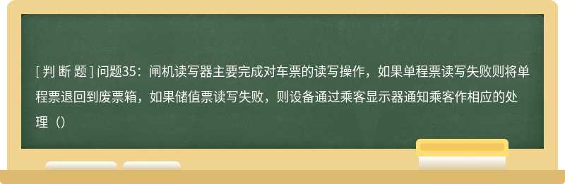 问题35：闸机读写器主要完成对车票的读写操作，如果单程票读写失败则将单程票退回到废票箱，如果储值票读写失败，则设备通过乘客显示器通知乘客作相应的处理（）