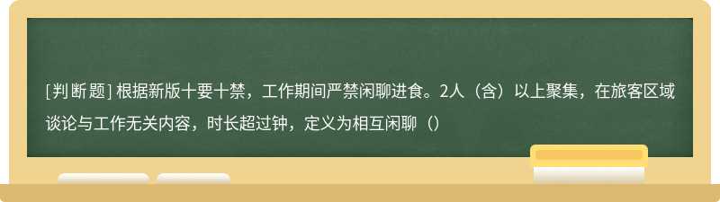 根据新版十要十禁，工作期间严禁闲聊进食。2人（含）以上聚集，在旅客区域谈论与工作无关内容，时长超过钟，定义为相互闲聊（）