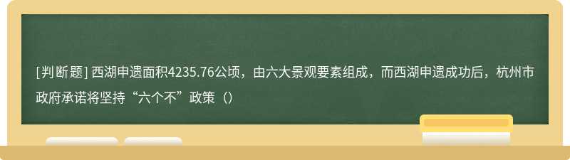 西湖申遗面积4235.76公顷，由六大景观要素组成，而西湖申遗成功后，杭州市政府承诺将坚持“六个不”政策（）