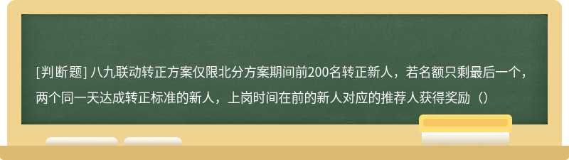 八九联动转正方案仅限北分方案期间前200名转正新人，若名额只剩最后一个，两个同一天达成转正标准的新人，上岗时间在前的新人对应的推荐人获得奖励（）