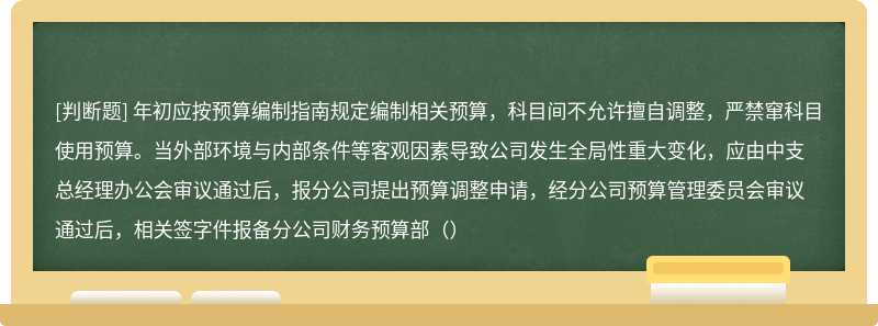 年初应按预算编制指南规定编制相关预算，科目间不允许擅自调整，严禁窜科目使用预算。当外部环境与内部条件等客观因素导致公司发生全局性重大变化，应由中支总经理办公会审议通过后，报分公司提出预算调整申请，经分公司预算管理委员会审议通过后，相关签字件报备分公司财务预算部（）