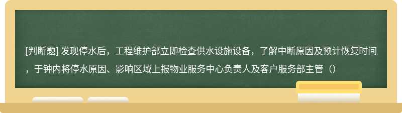 发现停水后，工程维护部立即检查供水设施设备，了解中断原因及预计恢复时间，于钟内将停水原因、影响区域上报物业服务中心负责人及客户服务部主管（）