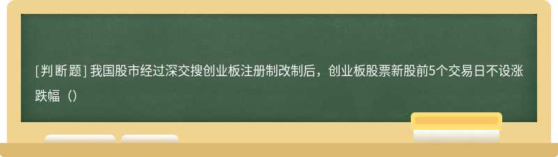 我国股市经过深交搜创业板注册制改制后，创业板股票新股前5个交易日不设涨跌幅（）