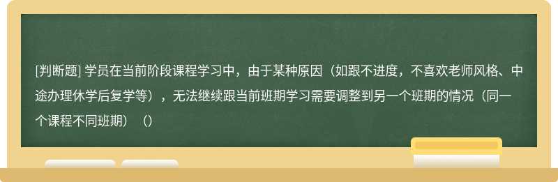 学员在当前阶段课程学习中，由于某种原因（如跟不进度，不喜欢老师风格、中途办理休学后复学等），无法继续跟当前班期学习需要调整到另一个班期的情况（同一个课程不同班期）（）