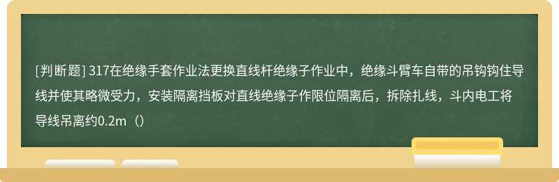 317在绝缘手套作业法更换直线杆绝缘子作业中，绝缘斗臂车自带的吊钩钩住导线并使其略微受力，安装隔离挡板对直线绝缘子作限位隔离后，拆除扎线，斗内电工将导线吊离约0.2m（）