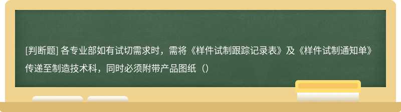 各专业部如有试切需求时，需将《样件试制跟踪记录表》及《样件试制通知单》传递至制造技术科，同时必须附带产品图纸（）