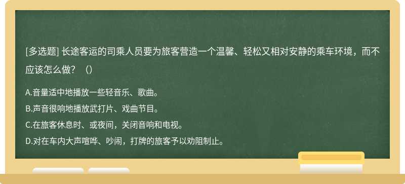 长途客运的司乘人员要为旅客营造一个温馨、轻松又相对安静的乘车环境，而不应该怎么做？（）