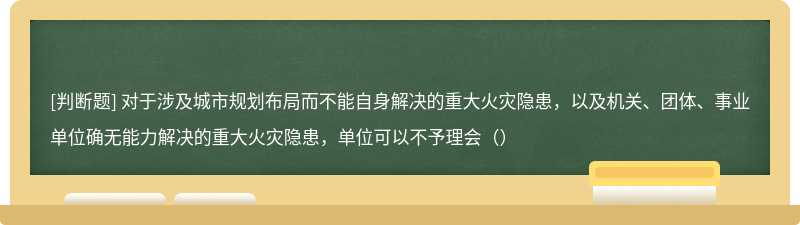 对于涉及城市规划布局而不能自身解决的重大火灾隐患，以及机关、团体、事业单位确无能力解决的重大火灾隐患，单位可以不予理会（）