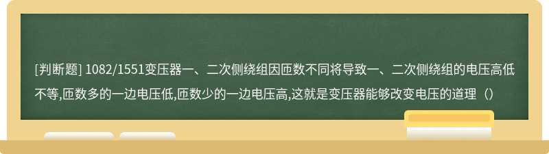 1082/1551变压器一、二次侧绕组因匝数不同将导致一、二次侧绕组的电压高低不等,匝数多的一边电压低,匝数少的一边电压高,这就是变压器能够改变电压的道理（）